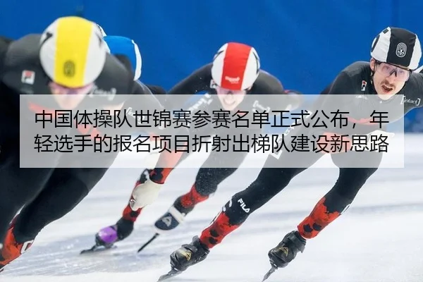 中国体操队世锦赛参赛名单正式公布，年轻选手的报名项目折射出梯队建设新思路