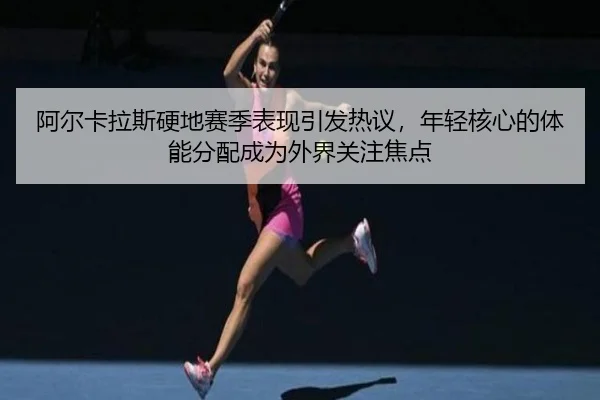 阿尔卡拉斯硬地赛季表现引发热议，年轻核心的体能分配成为外界关注焦点